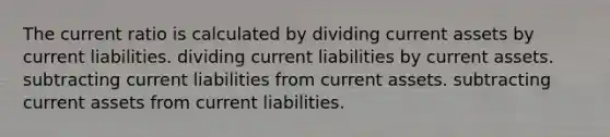 The current ratio is calculated by dividing current assets by current liabilities. dividing current liabilities by current assets. subtracting current liabilities from current assets. subtracting current assets from current liabilities.