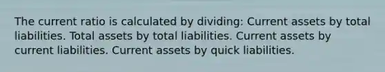 The current ratio is calculated by dividing: Current assets by total liabilities. Total assets by total liabilities. Current assets by current liabilities. Current assets by quick liabilities.