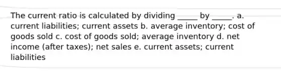 The current ratio is calculated by dividing _____ by _____. a. current liabilities; current assets b. average inventory; cost of goods sold c. cost of goods sold; average inventory d. net income (after taxes); net sales e. current assets; current liabilities