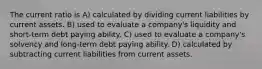 The current ratio is A) calculated by dividing current liabilities by current assets. B) used to evaluate a company's liquidity and short-term debt paying ability. C) used to evaluate a company's solvency and long-term debt paying ability. D) calculated by subtracting current liabilities from current assets.