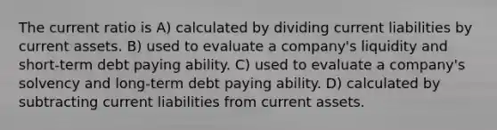 The current ratio is A) calculated by dividing current liabilities by current assets. B) used to evaluate a company's liquidity and short-term debt paying ability. C) used to evaluate a company's solvency and long-term debt paying ability. D) calculated by subtracting current liabilities from current assets.