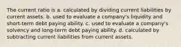 The current ratio is a. calculated by dividing current liabilities by current assets. b. used to evaluate a company's liquidity and short-term debt paying ability. c. used to evaluate a company's solvency and long-term debt paying ability. d. calculated by subtracting current liabilities from current assets.