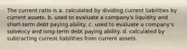 The current ratio is a. calculated by dividing current liabilities by current assets. b. used to evaluate a company's liquidity and short-term debt paying ability. c. used to evaluate a company's solvency and long-term debt paying ability. d. calculated by subtracting current liabilities from current assets.