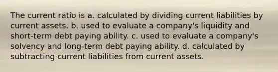 The current ratio is a. calculated by dividing current liabilities by current assets. b. used to evaluate a company's liquidity and short-term debt paying ability. c. used to evaluate a company's solvency and long-term debt paying ability. d. calculated by subtracting current liabilities from current assets.