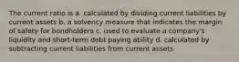 The current ratio is a. calculated by dividing current liabilities by current assets b. a solvency measure that indicates the margin of safety for bondholders c. used to evaluate a company's liquidity and short-term debt paying ability d. calculated by subtracting current liabilities from current assets