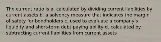 The current ratio is a. calculated by dividing current liabilities by current assets b. a solvency measure that indicates the margin of safety for bondholders c. used to evaluate a company's liquidity and short-term debt paying ability d. calculated by subtracting current liabilities from current assets