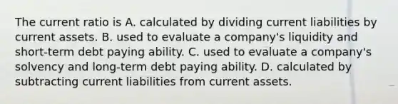 The current ratio is A. calculated by dividing current liabilities by current assets. B. used to evaluate a company's liquidity and short-term debt paying ability. C. used to evaluate a company's solvency and long-term debt paying ability. D. calculated by subtracting current liabilities from current assets.