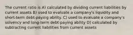 The current ratio is A) calculated by dividing current liabilities by current assets B) used to evaluate a company's liquidity and short-term debt-paying ability. C) used to evaluate a company's solvency and long-term debt-paying ability D) calculated by subtracting current liabilities from current assets