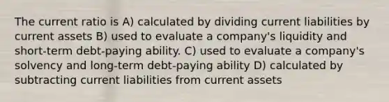 The current ratio is A) calculated by dividing current liabilities by current assets B) used to evaluate a company's liquidity and short-term debt-paying ability. C) used to evaluate a company's solvency and long-term debt-paying ability D) calculated by subtracting current liabilities from current assets