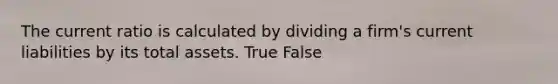 The current ratio is calculated by dividing a firm's current liabilities by its total assets. True False