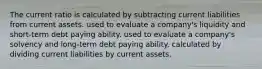 The current ratio is calculated by subtracting current liabilities from current assets. used to evaluate a company's liquidity and short-term debt paying ability. used to evaluate a company's solvency and long-term debt paying ability. calculated by dividing current liabilities by current assets.