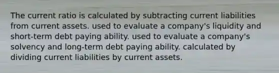 The current ratio is calculated by subtracting current liabilities from current assets. used to evaluate a company's liquidity and short-term debt paying ability. used to evaluate a company's solvency and long-term debt paying ability. calculated by dividing current liabilities by current assets.