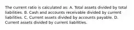 The current ratio is calculated as: A. Total assets divided by total liabilities. B. Cash and accounts receivable divided by current liabilities. C. Current assets divided by accounts payable. D. Current assets divided by current liabilities.