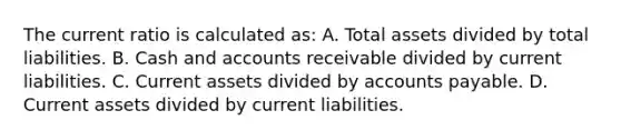 The current ratio is calculated as: A. Total assets divided by total liabilities. B. Cash and accounts receivable divided by current liabilities. C. Current assets divided by <a href='https://www.questionai.com/knowledge/kWc3IVgYEK-accounts-payable' class='anchor-knowledge'>accounts payable</a>. D. Current assets divided by current liabilities.