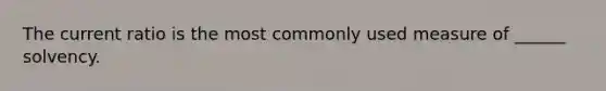 The current ratio is the most commonly used measure of ______ solvency.