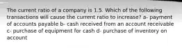 The current ratio of a company is 1.5. Which of the following transactions will cause the current ratio to increase? a- payment of accounts payable b- cash received from an account receivable c- purchase of equipment for cash d- purchase of inventory on account