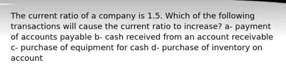 The current ratio of a company is 1.5. Which of the following transactions will cause the current ratio to increase? a- payment of accounts payable b- cash received from an account receivable c- purchase of equipment for cash d- purchase of inventory on account