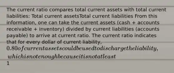 The current ratio compares total current assets with total current liabilities: Total current assetsTotal current liabilities From this information, one can take the current assets (cash + accounts receivable + inventory) divided by current liabilities (accounts payable) to arrive at current ratio. The current ratio indicates that for every dollar of current liability, 0.80 of current assets could be used to discharge the liability, which is not enough because it is not at least1