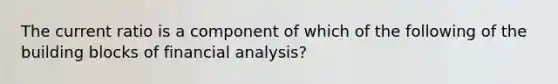 The current ratio is a component of which of the following of the building blocks of financial analysis?