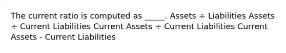 The current ratio is computed as _____. Assets ÷ Liabilities Assets ÷ Current Liabilities Current Assets ÷ Current Liabilities Current Assets - Current Liabilities