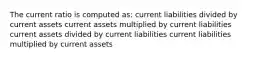 The current ratio is computed as: current liabilities divided by current assets current assets multiplied by current liabilities current assets divided by current liabilities current liabilities multiplied by current assets