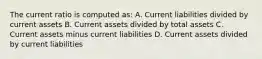 The current ratio is computed as: A. Current liabilities divided by current assets B. Current assets divided by total assets C. Current assets minus current liabilities D. Current assets divided by current liabilities