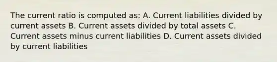 The current ratio is computed as: A. Current liabilities divided by current assets B. Current assets divided by total assets C. Current assets minus current liabilities D. Current assets divided by current liabilities