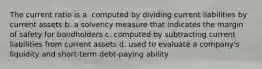 The current ratio is a. computed by dividing current liabilities by current assets b. a solvency measure that indicates the margin of safety for bondholders c. computed by subtracting current liabilities from current assets d. used to evaluate a company's liquidity and short-term debt-paying ability