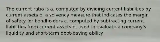 The current ratio is a. computed by dividing current liabilities by current assets b. a solvency measure that indicates the margin of safety for bondholders c. computed by subtracting current liabilities from current assets d. used to evaluate a company's liquidity and short-term debt-paying ability