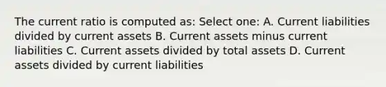 The current ratio is computed as: Select one: A. Current liabilities divided by current assets B. Current assets minus current liabilities C. Current assets divided by total assets D. Current assets divided by current liabilities