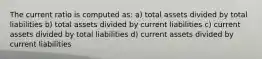 The current ratio is computed as: a) total assets divided by total liabilities b) total assets divided by current liabilities c) current assets divided by total liabilities d) current assets divided by current liabilities