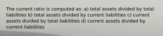 The current ratio is computed as: a) total assets divided by total liabilities b) total assets divided by current liabilities c) current assets divided by total liabilities d) current assets divided by current liabilities