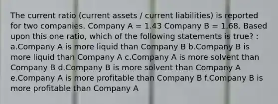 The current ratio (current assets / current liabilities) is reported for two companies. Company A = 1.43 Company B = 1.68. Based upon this one ratio, which of the following statements is true? : a.Company A is more liquid than Company B b.Company B is more liquid than Company A c.Company A is more solvent than Company B d.Company B is more solvent than Company A e.Company A is more profitable than Company B f.Company B is more profitable than Company A