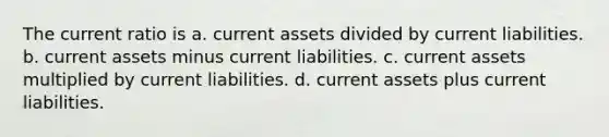 The current ratio is a. current assets divided by current liabilities. b. current assets minus current liabilities. c. current assets multiplied by current liabilities. d. current assets plus current liabilities.