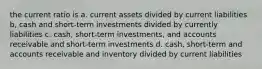 the current ratio is a. current assets divided by current liabilities b, cash and short-term investments divided by currently liabilities c. cash, short-term investments, and accounts receivable and short-term investments d. cash, short-term and accounts receivable and inventory divided by current liabilities