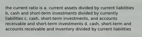 the current ratio is a. current assets divided by current liabilities b, cash and short-term investments divided by currently liabilities c. cash, short-term investments, and accounts receivable and short-term investments d. cash, short-term and accounts receivable and inventory divided by current liabilities