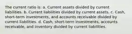 The current ratio is: a. Current assets divided by current liabilities. b. Current liabilities divided by current assets. c. Cash, short-term investments, and accounts receivable divided by current liabilities. d. Cash, short-term investments, accounts receivable, and inventory divided by current liabilities.