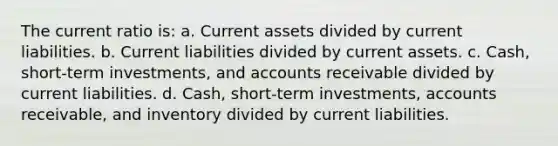 The current ratio is: a. Current assets divided by current liabilities. b. Current liabilities divided by current assets. c. Cash, short-term investments, and accounts receivable divided by current liabilities. d. Cash, short-term investments, accounts receivable, and inventory divided by current liabilities.