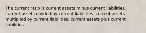 The current ratio is current assets minus current liabilities. current assets divided by current liabilities. current assets multiplied by current liabilities. current assets plus current liabilities.