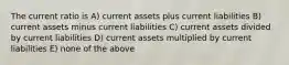 The current ratio is A) current assets plus current liabilities B) current assets minus current liabilities C) current assets divided by current liabilities D) current assets multiplied by current liabilities E) none of the above