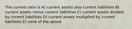 The current ratio is A) current assets plus current liabilities B) current assets minus current liabilities C) current assets divided by current liabilities D) current assets multiplied by current liabilities E) none of the above