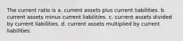 The current ratio is a. current assets plus current liabilities. b. current assets minus current liabilities. c. current assets divided by current liabilities. d. current assets multiplied by current liabilities.