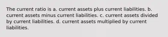 The current ratio is a. current assets plus current liabilities. b. current assets minus current liabilities. c. current assets divided by current liabilities. d. current assets multiplied by current liabilities.