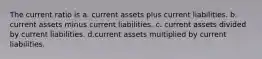 The current ratio is a. current assets plus current liabilities. b. current assets minus current liabilities. c. current assets divided by current liabilities. d.current assets multiplied by current liabilities.