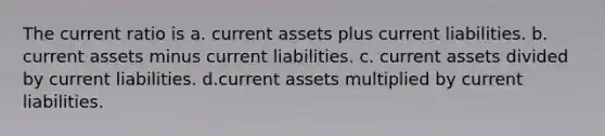 The current ratio is a. current assets plus current liabilities. b. current assets minus current liabilities. c. current assets divided by current liabilities. d.current assets multiplied by current liabilities.