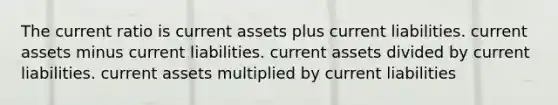 The current ratio is current assets plus current liabilities. current assets minus current liabilities. current assets divided by current liabilities. current assets multiplied by current liabilities