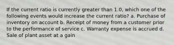 If the current ratio is currently greater than 1.0, which one of the following events would increase the current ratio? a. Purchase of inventory on account b. Receipt of money from a customer prior to the performance of service c. Warranty expense is accrued d. Sale of plant asset at a gain