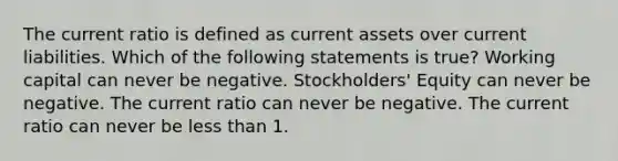 The current ratio is defined as current assets over current liabilities. Which of the following statements is true? Working capital can never be negative. Stockholders' Equity can never be negative. The current ratio can never be negative. The current ratio can never be less than 1.