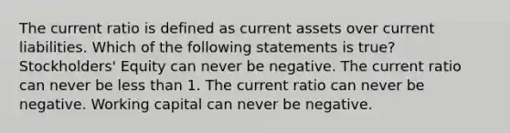 The current ratio is defined as current assets over current liabilities. Which of the following statements is true? Stockholders' Equity can never be negative. The current ratio can never be less than 1. The current ratio can never be negative. Working capital can never be negative.