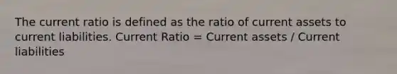 The current ratio is defined as the ratio of current assets to current liabilities. Current Ratio = Current assets / Current liabilities